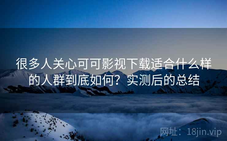 很多人关心可可影视下载适合什么样的人群到底如何？实测后的总结