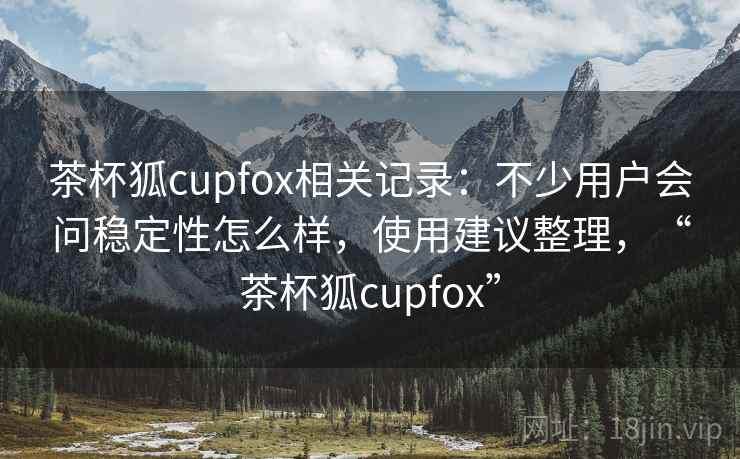 茶杯狐cupfox相关记录：不少用户会问稳定性怎么样，使用建议整理，“茶杯狐cupfox”  第2张