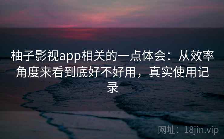 柚子影视app相关的一点体会：从效率角度来看到底好不好用，真实使用记录