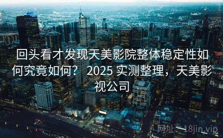 回头看才发现天美影院整体稳定性如何究竟如何? 2025 实测整理,天美影视公司