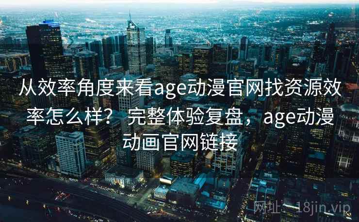 从效率角度来看age动漫官网找资源效率怎么样？ 完整体验复盘，age动漫动画官网链接  第2张