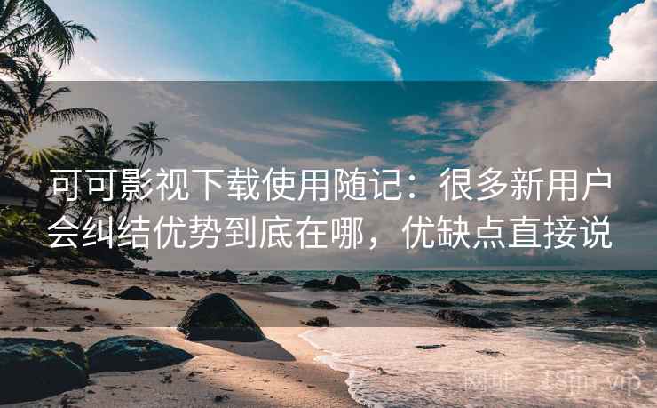 可可影视下载使用随记：很多新用户会纠结优势到底在哪，优缺点直接说
