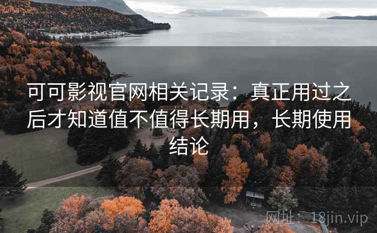 可可影视官网相关记录：真正用过之后才知道值不值得长期用，长期使用结论