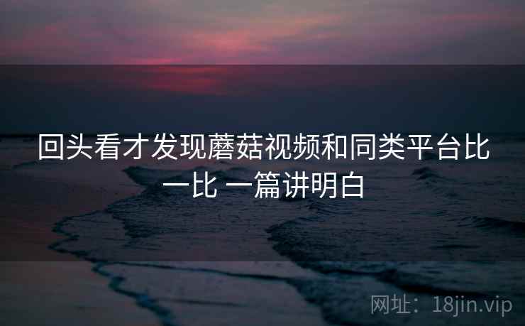 回头看才发现蘑菇视频和同类平台比一比 一篇讲明白