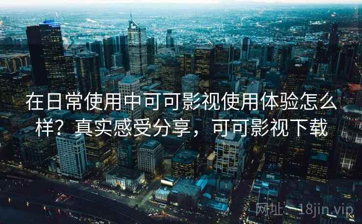 在日常使用中可可影视使用体验怎么样？真实感受分享，可可影视下载