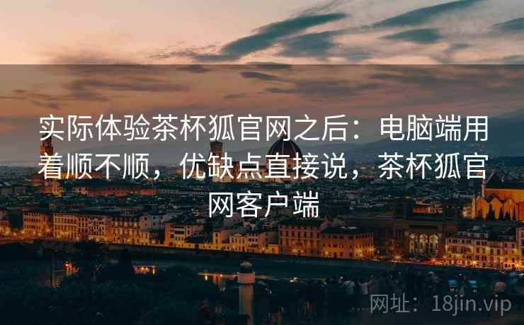 实际体验茶杯狐官网之后：电脑端用着顺不顺，优缺点直接说，茶杯狐官网客户端