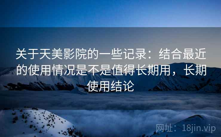 关于天美影院的一些记录：结合最近的使用情况是不是值得长期用，长期使用结论  第2张