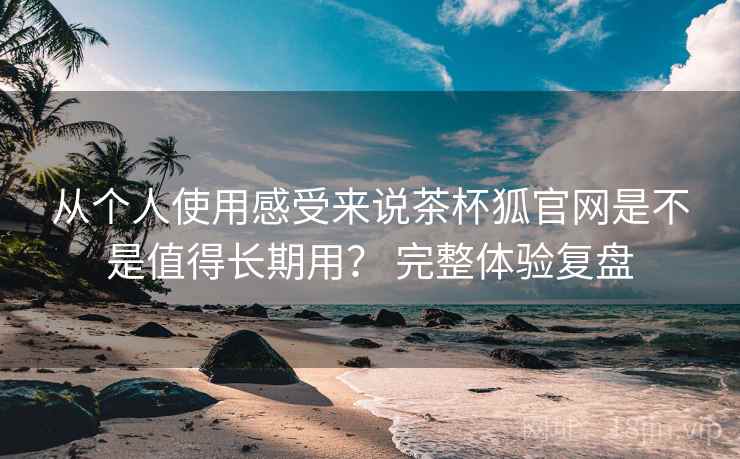 从个人使用感受来说茶杯狐官网是不是值得长期用？ 完整体验复盘