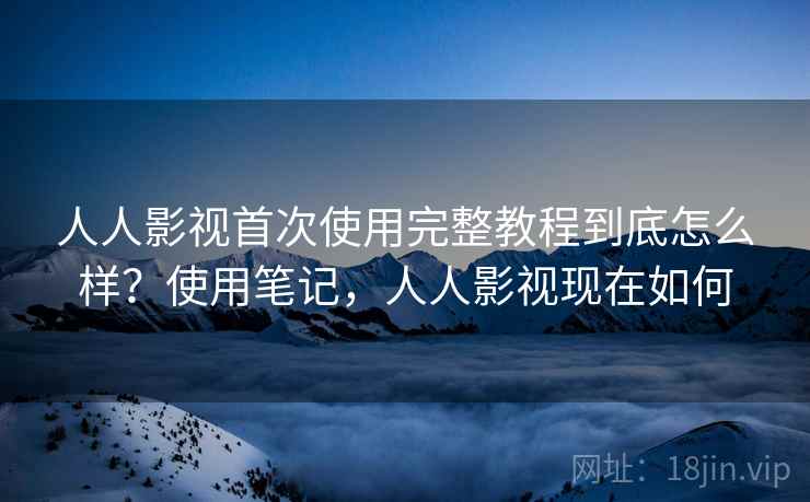 人人影视首次使用完整教程到底怎么样？使用笔记，人人影视现在如何