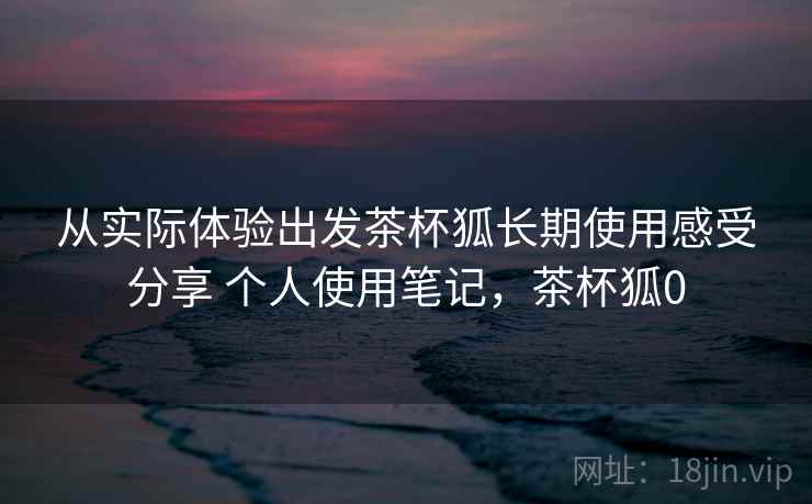 从实际体验出发茶杯狐长期使用感受分享 个人使用笔记，茶杯狐0