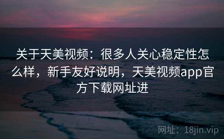 关于天美视频：很多人关心稳定性怎么样，新手友好说明，天美视频app官方下载网址进