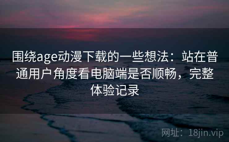 围绕age动漫下载的一些想法：站在普通用户角度看电脑端是否顺畅，完整体验记录  第2张