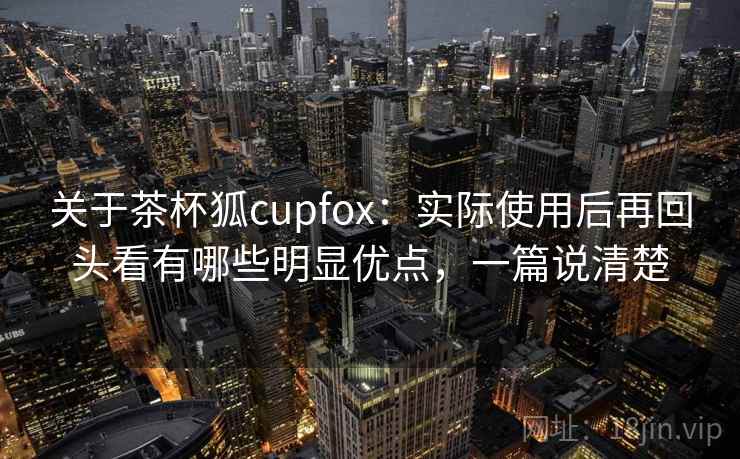 关于茶杯狐cupfox：实际使用后再回头看有哪些明显优点，一篇说清楚