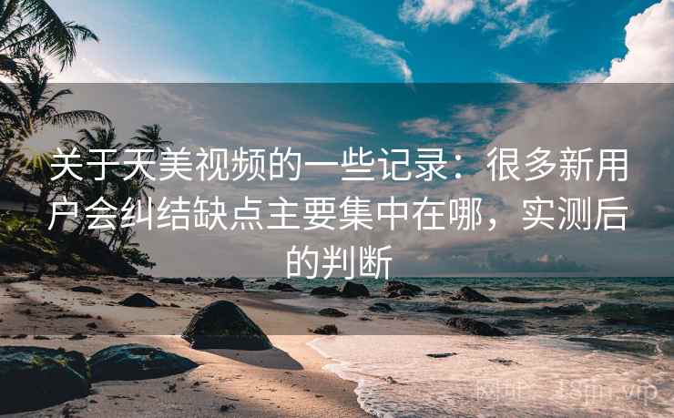 关于天美视频的一些记录：很多新用户会纠结缺点主要集中在哪，实测后的判断