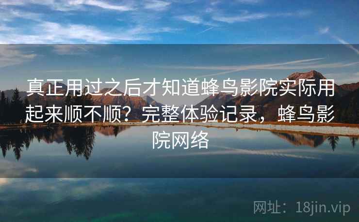 真正用过之后才知道蜂鸟影院实际用起来顺不顺？完整体验记录，蜂鸟影院网络  第2张