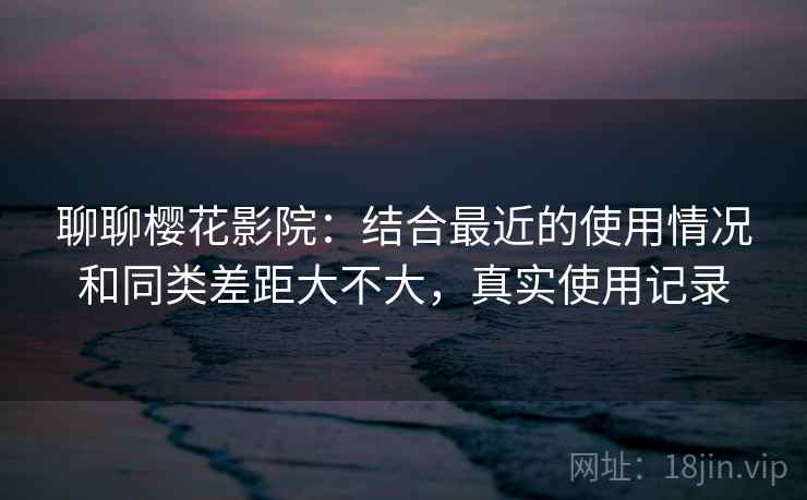 聊聊樱花影院：结合最近的使用情况和同类差距大不大，真实使用记录