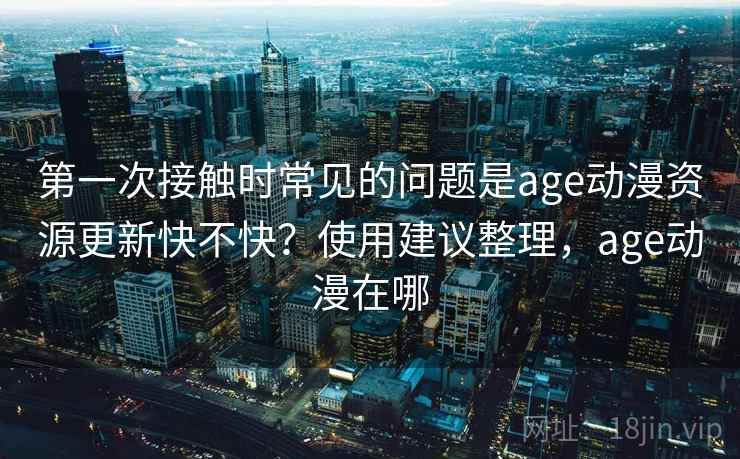 第一次接触时常见的问题是age动漫资源更新快不快?使用建议整理,age动漫在哪 第2张 第一次接触时常见的问题是age动漫资源更新快不快?使用建议整理,age动漫在哪 第2张
