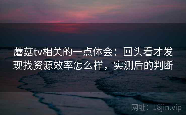 蘑菇tv相关的一点体会:回头看才发现找资源效率怎么样,实测后的判断