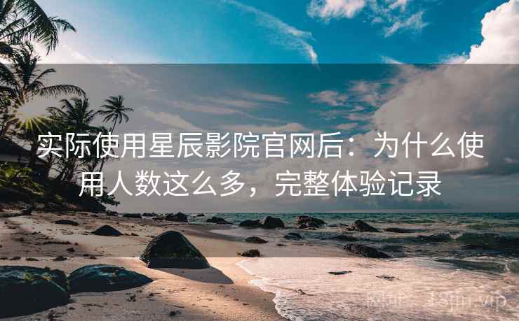 实际使用星辰影院官网后：为什么使用人数这么多，完整体验记录  第2张