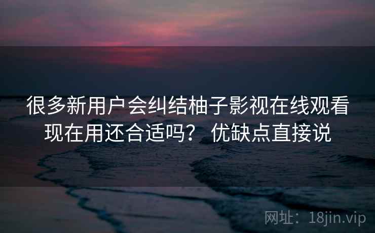很多新用户会纠结柚子影视在线观看现在用还合适吗？ 优缺点直接说