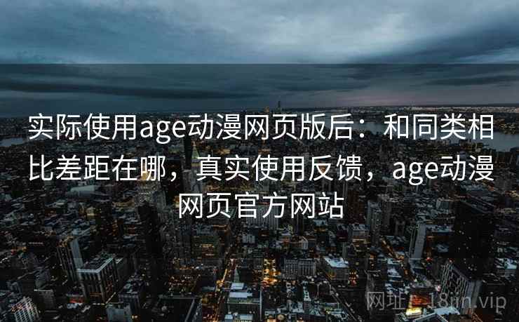 实际使用age动漫网页版后:和同类相比差距在哪,真实使用反馈,age动漫网页官方网站