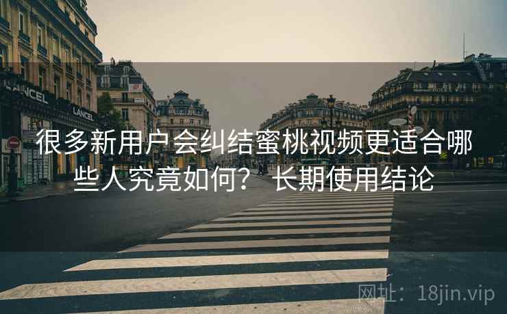 很多新用户会纠结蜜桃视频更适合哪些人究竟如何? 长期使用结论