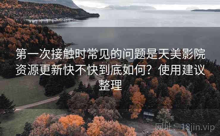 第一次接触时常见的问题是天美影院资源更新快不快到底如何?使用建议整理