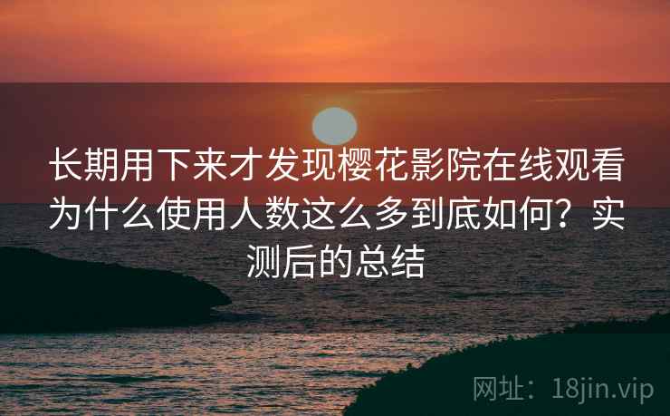 长期用下来才发现樱花影院在线观看为什么使用人数这么多到底如何？实测后的总结