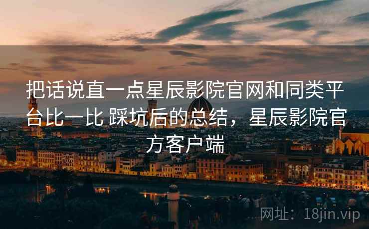 把话说直一点星辰影院官网和同类平台比一比 踩坑后的总结，星辰影院官方客户端
