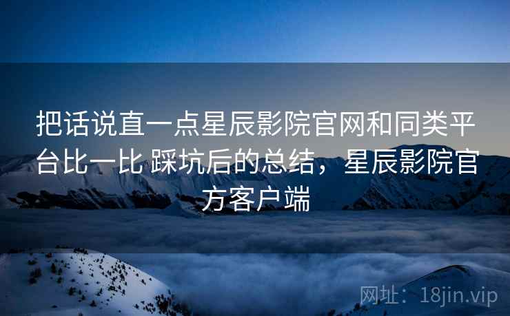 把话说直一点星辰影院官网和同类平台比一比 踩坑后的总结，星辰影院官方客户端  第2张