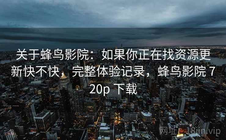 关于蜂鸟影院:如果你正在找资源更新快不快,完整体验记录,蜂鸟影院 720p 下载