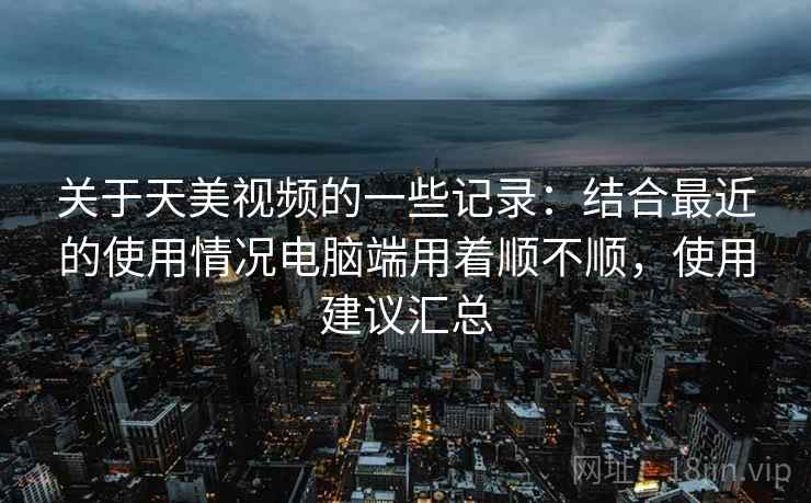 关于天美视频的一些记录：结合最近的使用情况电脑端用着顺不顺，使用建议汇总  第2张