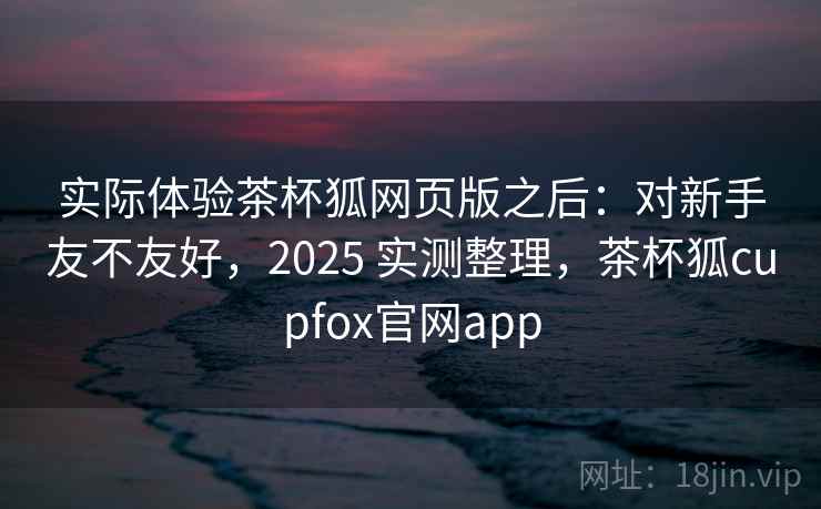实际体验茶杯狐网页版之后：对新手友不友好，2025 实测整理，茶杯狐cupfox官网app  第2张