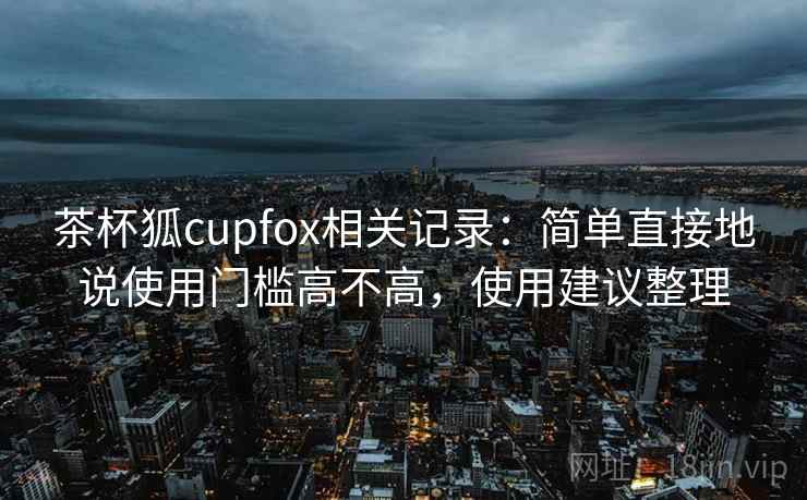 茶杯狐cupfox相关记录：简单直接地说使用门槛高不高，使用建议整理