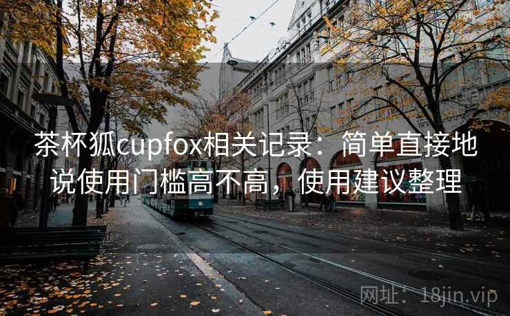茶杯狐cupfox相关记录:简单直接地说使用门槛高不高,使用建议整理 第2张 茶杯狐cupfox相关记录:简单直接地说使用门槛高不高,使用建议整理 第2张