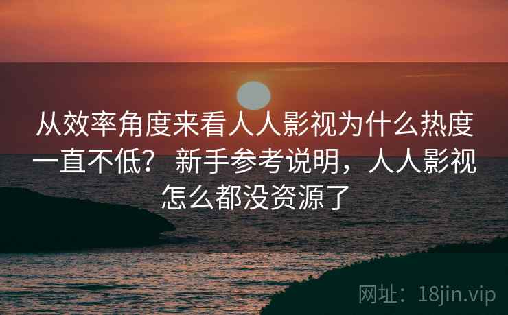 从效率角度来看人人影视为什么热度一直不低？ 新手参考说明，人人影视怎么都没资源了