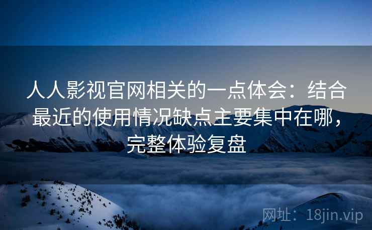 人人影视官网相关的一点体会：结合最近的使用情况缺点主要集中在哪，完整体验复盘