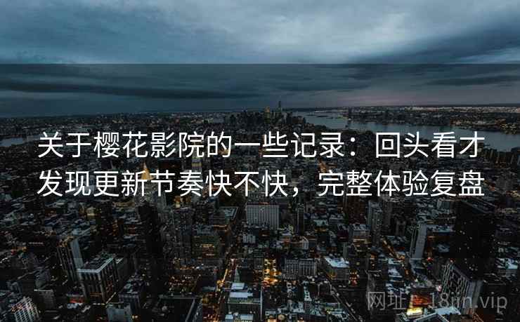 关于樱花影院的一些记录:回头看才发现更新节奏快不快,完整体验复盘