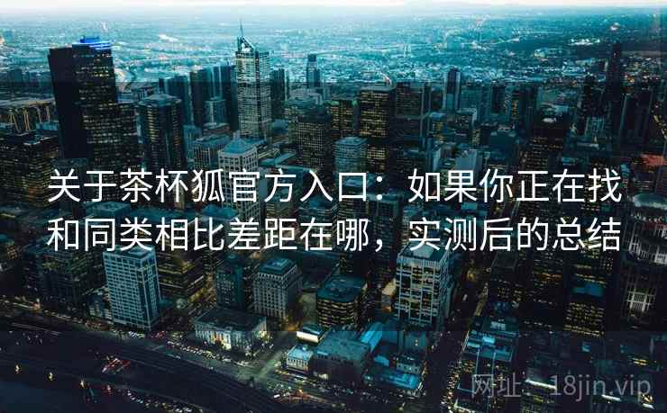 关于茶杯狐官方入口：如果你正在找和同类相比差距在哪，实测后的总结