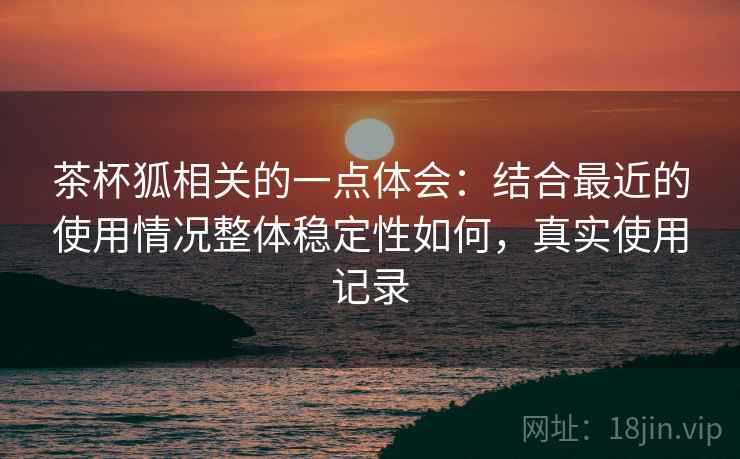 茶杯狐相关的一点体会：结合最近的使用情况整体稳定性如何，真实使用记录
