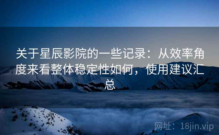 关于星辰影院的一些记录：从效率角度来看整体稳定性如何，使用建议汇总  第2张