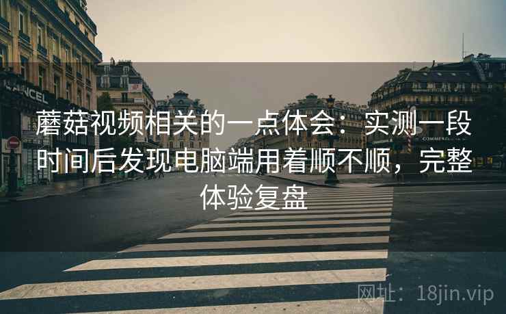 蘑菇视频相关的一点体会：实测一段时间后发现电脑端用着顺不顺，完整体验复盘  第2张