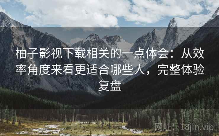 柚子影视下载相关的一点体会：从效率角度来看更适合哪些人，完整体验复盘  第2张