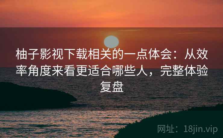 柚子影视下载相关的一点体会：从效率角度来看更适合哪些人，完整体验复盘