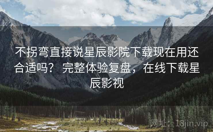 不拐弯直接说星辰影院下载现在用还合适吗？ 完整体验复盘，在线下载星辰影视