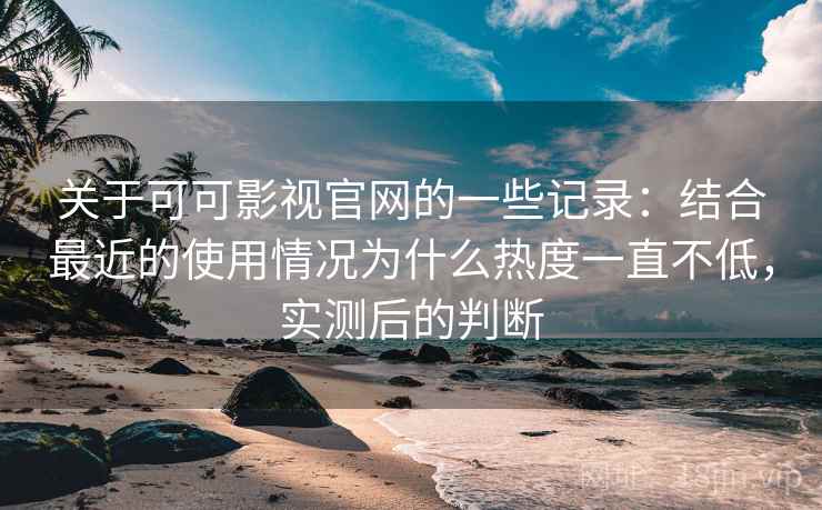 关于可可影视官网的一些记录：结合最近的使用情况为什么热度一直不低，实测后的判断