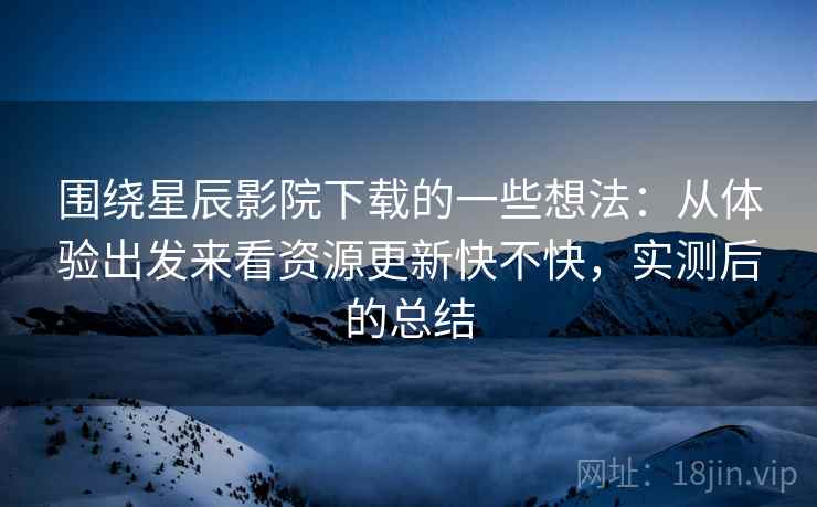 围绕星辰影院下载的一些想法：从体验出发来看资源更新快不快，实测后的总结  第2张
