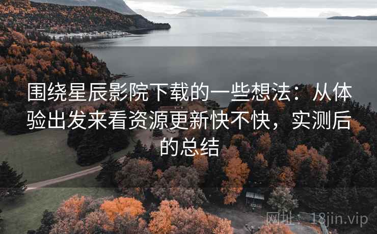 围绕星辰影院下载的一些想法：从体验出发来看资源更新快不快，实测后的总结