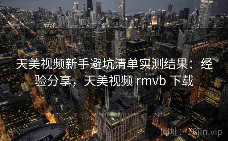 天美视频新手避坑清单实测结果：经验分享，天美视频 rmvb 下载