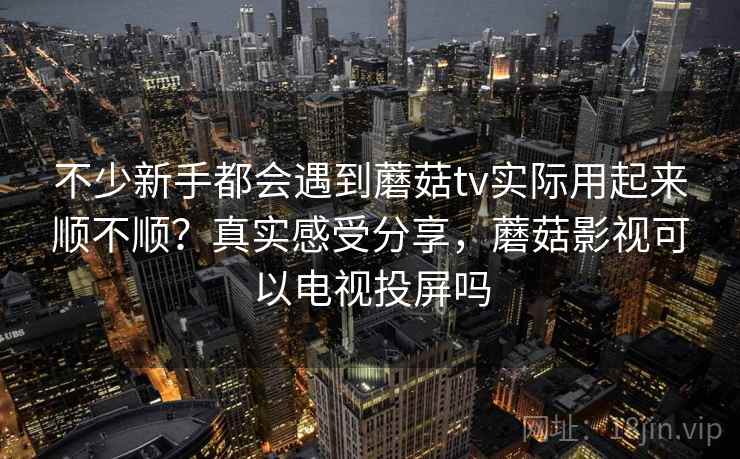 不少新手都会遇到蘑菇tv实际用起来顺不顺？真实感受分享，蘑菇影视可以电视投屏吗